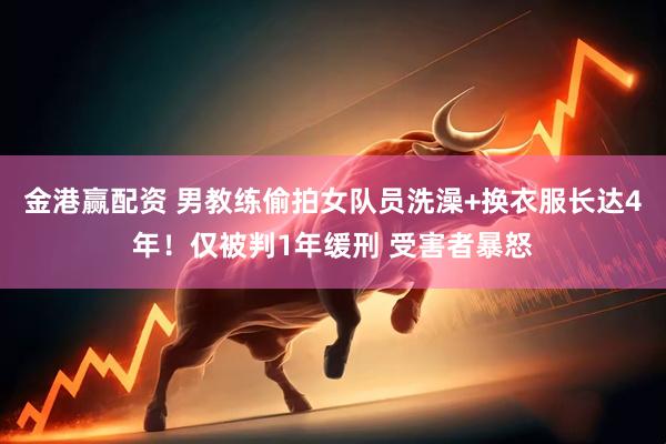 金港赢配资 男教练偷拍女队员洗澡+换衣服长达4年！仅被判1年缓刑 受害者暴怒