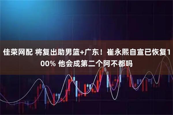 佳荣网配 将复出助男篮+广东！崔永熙自宣已恢复100% 他会成第二个阿不都吗