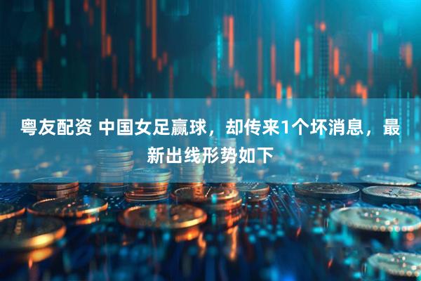 粤友配资 中国女足赢球，却传来1个坏消息，最新出线形势如下