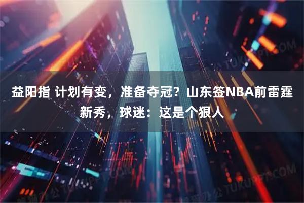 益阳指 计划有变，准备夺冠？山东签NBA前雷霆新秀，球迷：这是个狠人