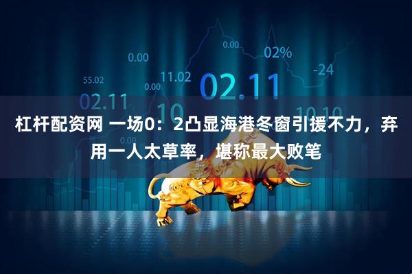 杠杆配资网 一场0：2凸显海港冬窗引援不力，弃用一人太草率，堪称最大败笔