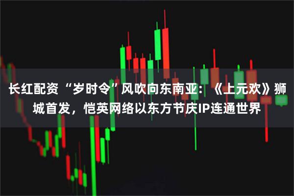 长红配资 “岁时令”风吹向东南亚：《上元欢》狮城首发，恺英网络以东方节庆IP连通世界