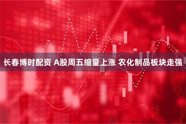 长春博时配资 A股周五缩量上涨 农化制品板块走强