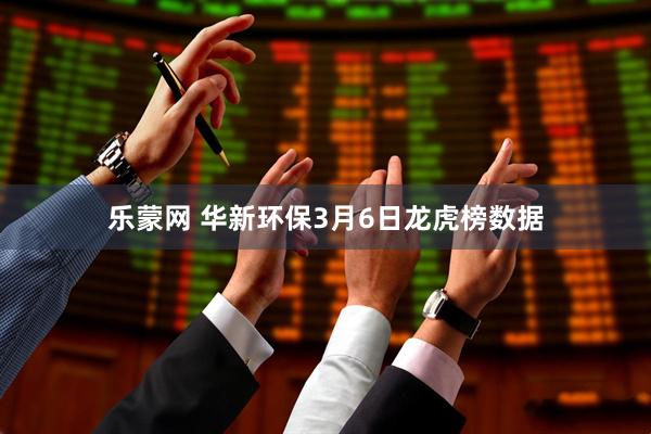 乐蒙网 华新环保3月6日龙虎榜数据