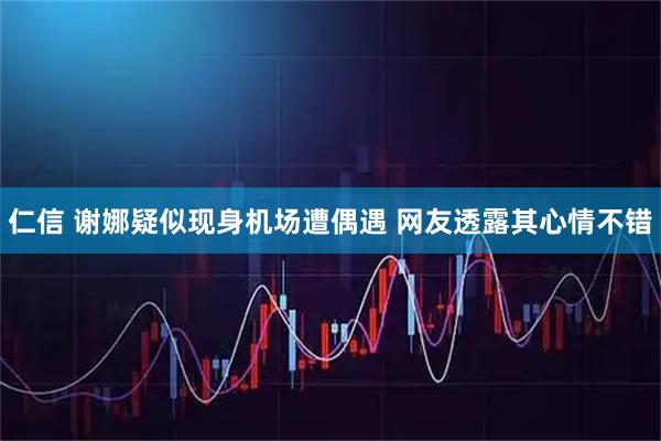 仁信 谢娜疑似现身机场遭偶遇 网友透露其心情不错