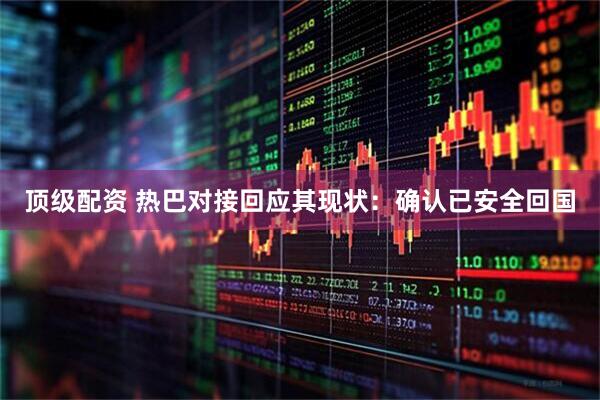 顶级配资 热巴对接回应其现状：确认已安全回国