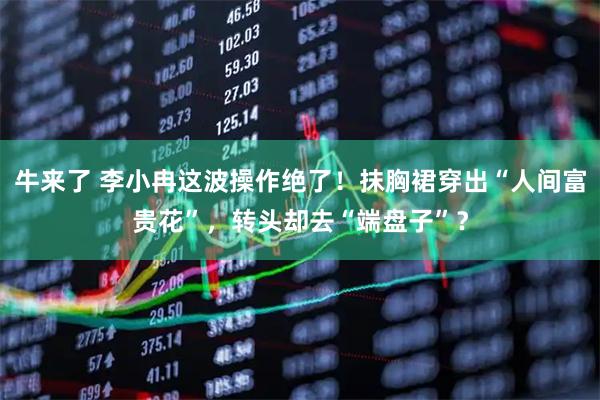 牛来了 李小冉这波操作绝了！抹胸裙穿出“人间富贵花”，转头却去“端盘子”？