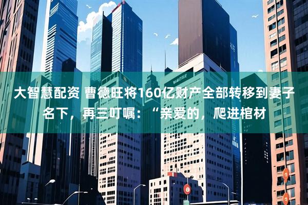 大智慧配资 曹德旺将160亿财产全部转移到妻子名下，再三叮嘱：“亲爱的，爬进棺材