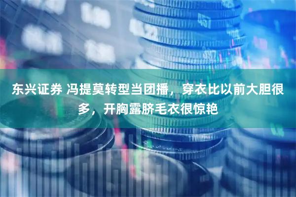 东兴证券 冯提莫转型当团播，穿衣比以前大胆很多，开胸露脐毛衣很惊艳