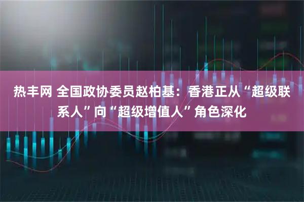 热丰网 全国政协委员赵柏基：香港正从“超级联系人”向“超级增值人”角色深化