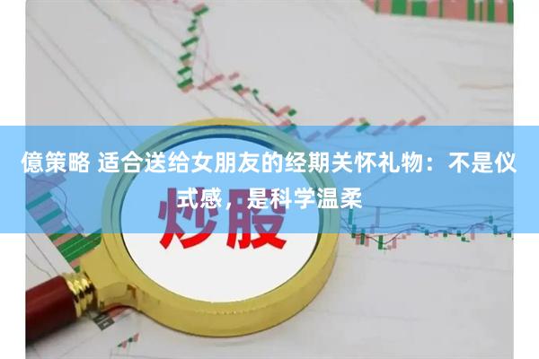億策略 适合送给女朋友的经期关怀礼物：不是仪式感，是科学温柔