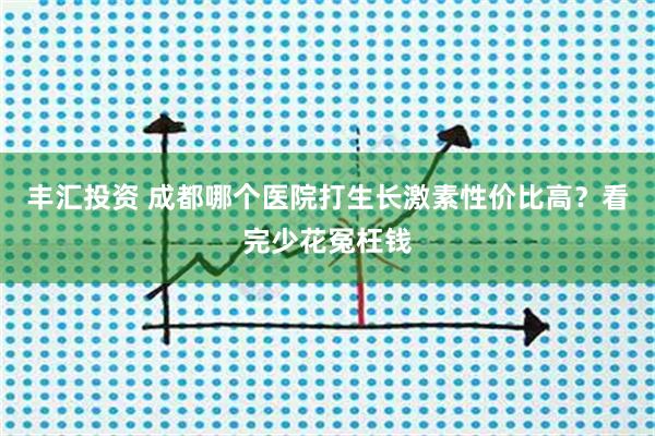 丰汇投资 成都哪个医院打生长激素性价比高？看完少花冤枉钱