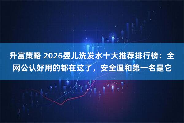 升富策略 2026婴儿洗发水十大推荐排行榜：全网公认好用的都在这了，安全温和第一名是它