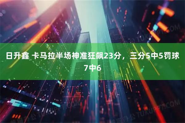 日升鑫 卡马拉半场神准狂飙23分，三分5中5罚球7中6