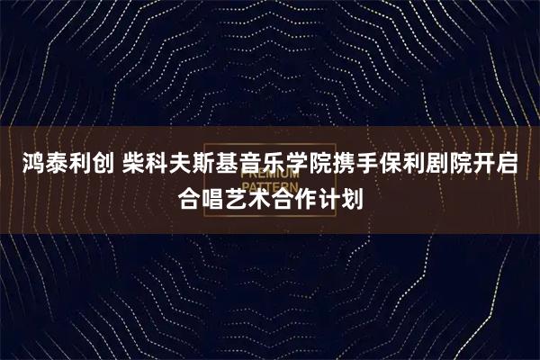 鸿泰利创 柴科夫斯基音乐学院携手保利剧院开启合唱艺术合作计划
