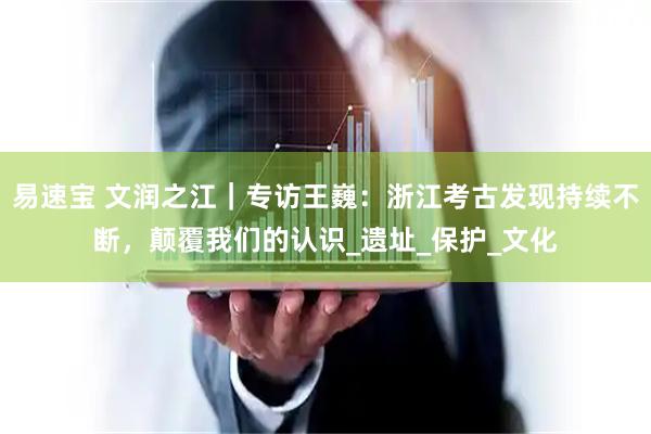 易速宝 文润之江｜专访王巍：浙江考古发现持续不断，颠覆我们的认识_遗址_保护_文化