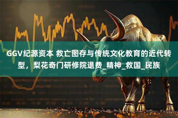 GGV纪源资本 救亡图存与传统文化教育的近代转型，梨花奇门研修院退费_精神_救国_民族