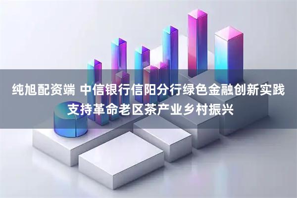 纯旭配资端 中信银行信阳分行绿色金融创新实践 支持革命老区茶产业乡村振兴