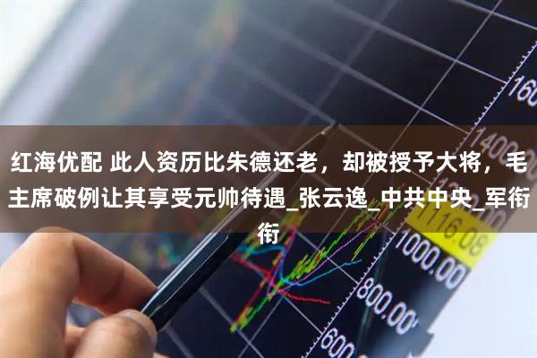 红海优配 此人资历比朱德还老，却被授予大将，毛主席破例让其享受元帅待遇_张云逸_中共中央_军衔