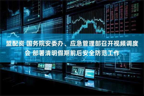 盟配资 国务院安委办、应急管理部召开视频调度会 部署清明假期前后安全防范工作