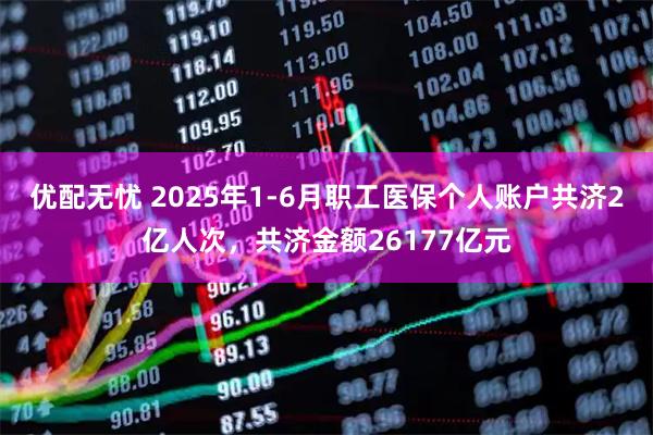 优配无忧 2025年1-6月职工医保个人账户共济2亿人次，共济金额26177亿元