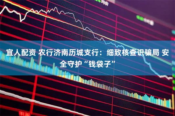 宜人配资 农行济南历城支行：细致核查识骗局 安全守护“钱袋子”