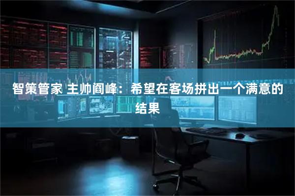 智策管家 主帅阎峰：希望在客场拼出一个满意的结果