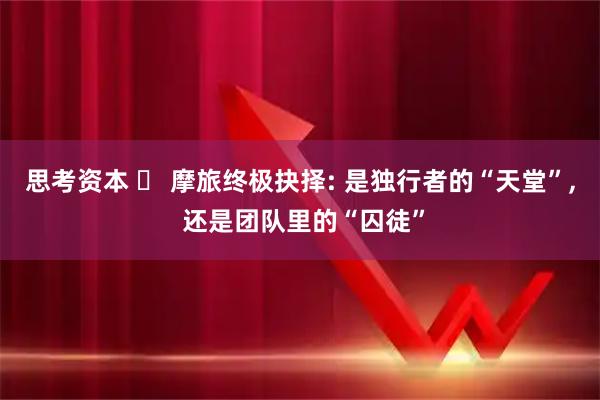思考资本 ️ 摩旅终极抉择: 是独行者的“天堂”, 还是团队里的“囚徒”