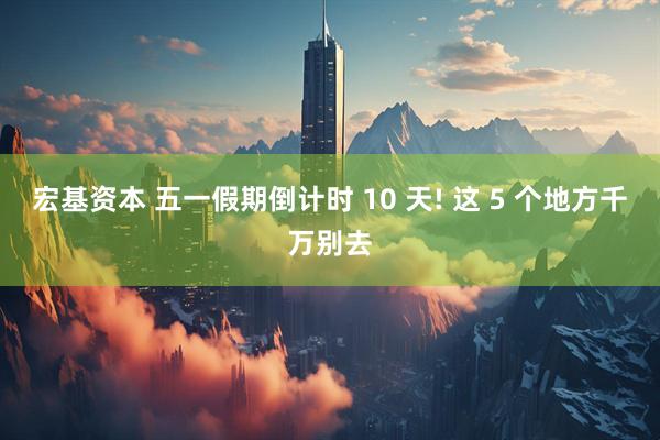 宏基资本 五一假期倒计时 10 天! 这 5 个地方千万别去