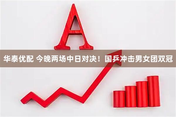 华泰优配 今晚两场中日对决！国乒冲击男女团双冠