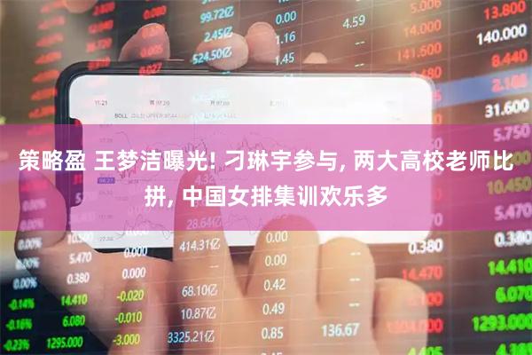 策略盈 王梦洁曝光! 刁琳宇参与, 两大高校老师比拼, 中国女排集训欢乐多